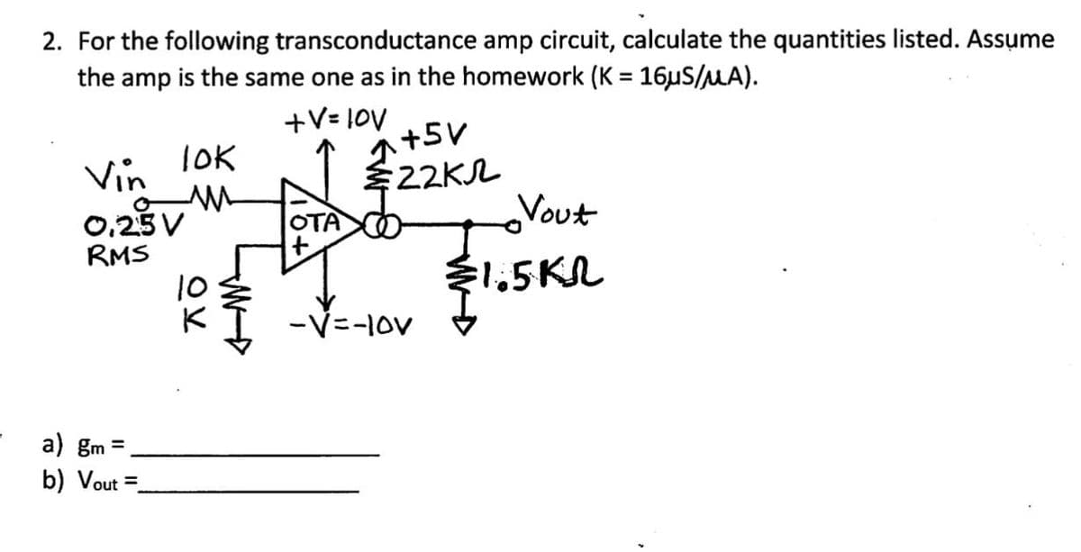 2. For the following transconductance amp circuit, calculate the quantities listed. Assume
the amp is the same one as in the homework (K = 16µS/μA).
+V=10V
+5V
lok
Vin
22K
ли
0.25V
OTA
Vout
RMS
=1.5KR
-V=-10V
a) gm =.
b) Vout =
