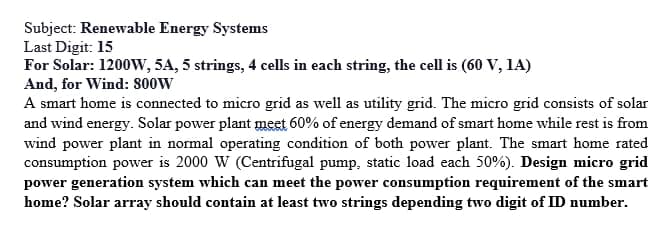 Subject: Renewable Energy Systems
Last Digit: 15
For Solar: 1200W, 5A, 5 strings, 4 cells in each string, the cell is (60 V, 1A)
And, for Wind: 800W
A smart home is connected to micro grid as well as utility grid. The micro grid consists of solar
and wind energy. Solar power plant meet 60% of energy demand of smart home while rest is from
wind power plant in normal operating condition of both power plant. The smart home rated
consumption power is 2000 W (Centrifugal pump, static load each 50%). Design micro grid
power generation system which can meet the power consumption requirement of the smart
home? Solar array should contain at least two strings depending two digit of ID number.