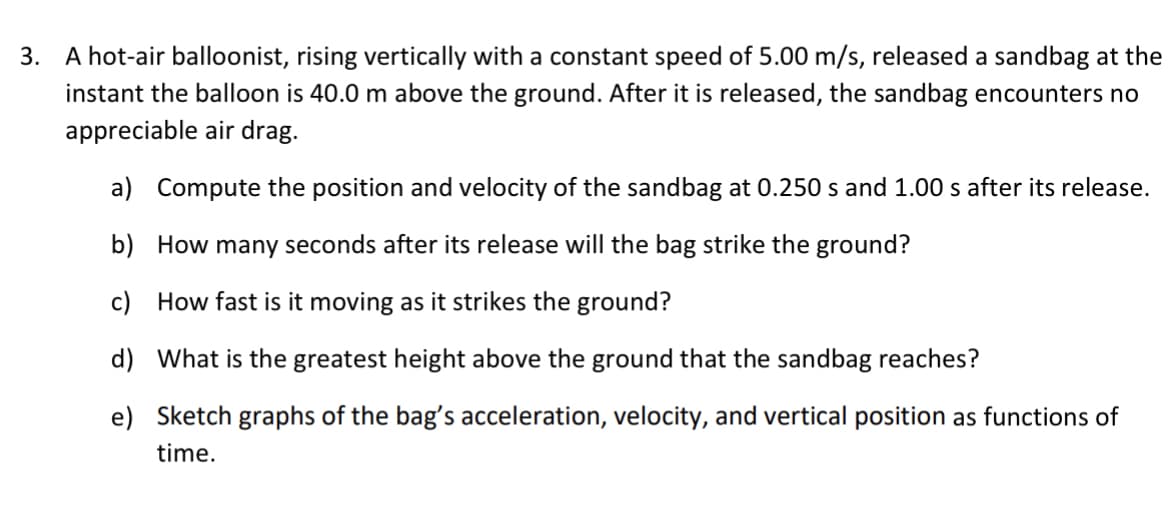 3. A hot-air balloonist, rising vertically with a constant speed of 5.00 m/s, released a sandbag at the
instant the balloon is 40.0 m above the ground. After it is released, the sandbag encounters no
appreciable air drag.
a) Compute the position and velocity of the sandbag at 0.250 s and 1.00 s after its release.
b) How many seconds after its release will the bag strike the ground?
c) How fast is it moving as it strikes the ground?
d) What is the greatest height above the ground that the sandbag reaches?
e) Sketch graphs of the bag's acceleration, velocity, and vertical position as functions of
time.
