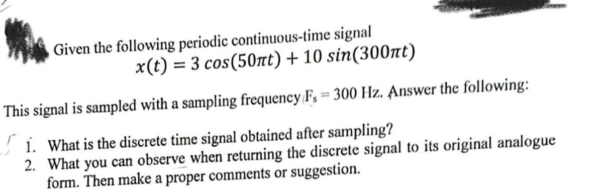 Given the following periodic continuous-time signal
x(t) = 3 cos(50nt) + 10 sin(300nt)
This signal is sampled with a sampling frequency Fs = 300 Hz. Answer the following:
1. What is the discrete time signal obtained after sampling?
2. What you can observe when returning the discrete signal to its original analogue
form. Then make a proper comments or suggestion.