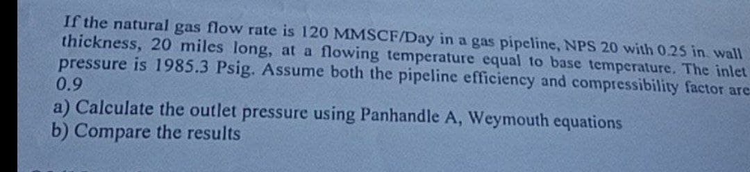 If the natural gas flow rate is 120 MMSCF/Day in a gas pipeline, NPS 20 with 0.25 in wall
thickness, 20 miles long, at a flowing temperature equal to base temperature. The inlet
pressure is 1985.3 Psig. Assume both the pipeline efficiency and compressibility factor are
0.9
a) Calculate the outlet pressure using Panhandle A, Weymouth equations
b) Compare the results