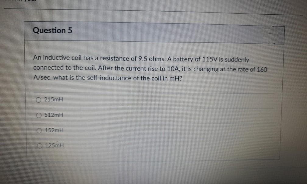 Question 5
An inductive coil has a resistance of 9.5 ohms. A battery of 115V is suddenly
connected to the coil. After the current rise to 10A, it is changing at the rate of 160
A/sec. what is the self-inductance of the coil in mH?
O 215mH
O 512MH
O 152MH
O 125mlH

