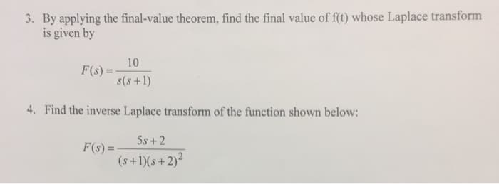 3. By applying the final-value theorem, find the final value of f(t) whose Laplace transform
is given by
10
F(s) =
s(s+1)
4. Find the inverse Laplace transform of the function shown below:
5s +2
F(s) =
(s+1)(s +2)²
