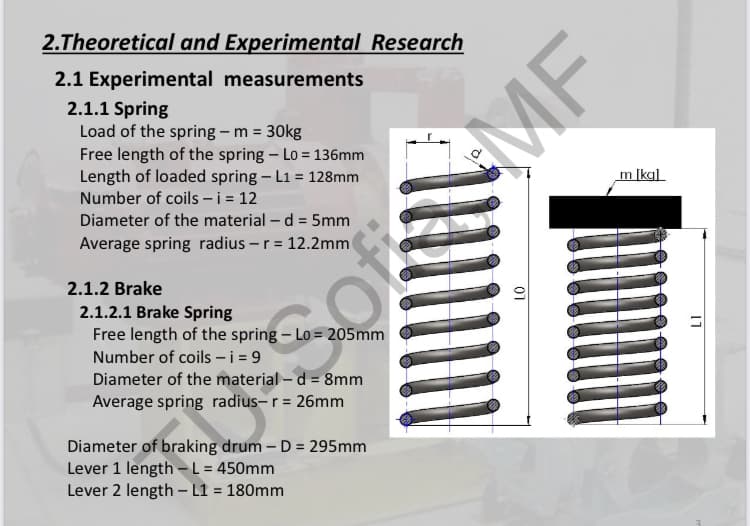 2.Theoretical and Experimental Research
2.1 Experimental measurements
2.1.1 Spring
Load of the spring – m = 30kg
Free length of the spring – Lo = 136mm
Length of loaded spring – L1 = 128mm
Number of coils – i = 12
m [kg]
Diameter of the material – d = 5mm
Average spring radius – r = 12.2mm
2.1.2 Brake
2.1.2.1 Brake Spring
Free length of the spring – Lo = 205mm
Number of coils – i = 9
Diameter of the material – d = 8mm
Average spring radius- r = 26mm
Diameter of braking drum – D = 295mm
Lever 1 length -L = 450mm
Lever 2 length – L1 = 180mm
01
otosiMF

