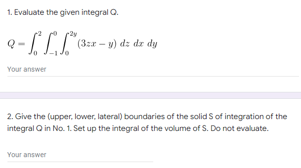 1. Evaluate the given integral Q.
Q
- [² LF²³
=
(3zx - y) dz dx dy
Your answer
2. Give the (upper, lower, lateral) boundaries of the solid S of integration of the
integral Q in No. 1. Set up the integral of the volume of S. Do not evaluate.
Your answer