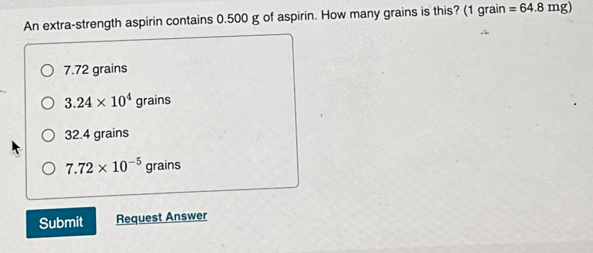 An extra-strength aspirin contains 0.500 g of aspirin. How many grains is this? (1 grain = 64.8 mg)
O 7.72 grains
O 3.24 x 104 grains
O 32.4 grains
O 7.72 x 10-5 grains
Submit Request Answer
