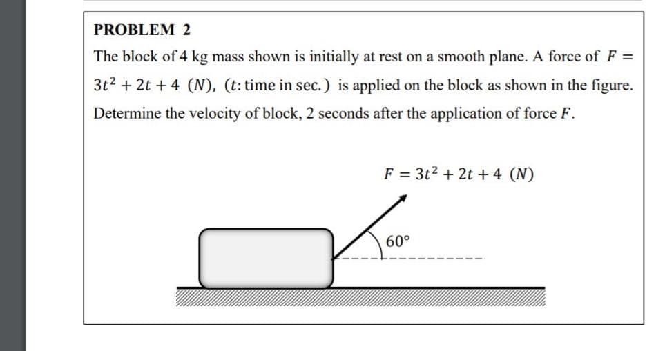 PROBLEM 2
The block of 4 kg mass shown is initially at rest on a smooth plane. A force of F =
3t2 + 2t + 4 (N), (t: time in sec.) is applied on the block as shown in the figure.
Determine the velocity of block, 2 seconds after the application of force F.
F = 3t2 + 2t + 4 (N)
60°

