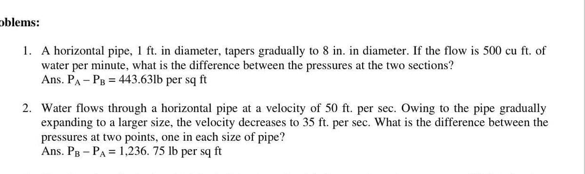 oblems:
1. A horizontal pipe, 1 ft. in diameter, tapers gradually to 8 in. in diameter. If the flow is 500 cu ft. of
water per minute, what is the difference between the pressures at the two sections?
Ans. PA - PB = 443.63lb per sq ft
2. Water flows through a horizontal pipe at a velocity of 50 ft. per sec. Owing to the pipe gradually
expanding to a larger size, the velocity decreases to 35 ft. per sec. What is the difference between the
pressures at two points, one in each size of pipe?
Ans. Pg - PA = 1,236. 75 lb
per sq ft
