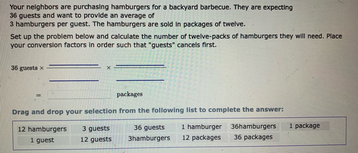 Your neighbors are purchasing hamburgers for a backyard barbecue. They are expecting
36 guests and want to provide an average of
3 hamburgers per guest. The hamburgers are sold in packages of twelve.
Set up the problem below and calculate the number of twelve-packs of hamburgers they will need. Place
your conversion factors in order such that "guests" cancels first.
36 guests x
packages
Drag and drop your selection from the following list to complete the answer:
12 hamburgers
3 guests
12 guests
1 hamburger 36hamburgers
12 packages 36 packages
1 guest
36 guests
3hamburgers
1 package