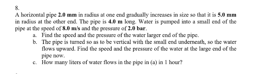 8.
A horizontal pipe 2.0 mm in radius at one end gradually increases in size so that it is 5.0 mm
in radius at the other end. The pipe is 4.0 m long. Water is pumped into a small end of the
pipe at the speed of 8.0 m/s and the pressure of 2.0 bar.
a. Find the speed and the pressure of the water larger end of the pipe.
b. The pipe is turned so as to be vertical with the small end underneath, so the water
flows upward. Find the speed and the pressure of the water at the large end of the
pipe now.
c. How many liters of water flows in the pipe in (a) in 1 hour?

