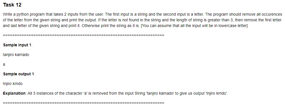 Task 12
Write a python program that takes 2 inputs from the user. The first input is a string and the second input is a letter. The program should remove all occurences
of the letter from the given string and print the output. If the letter is not found in the string and the length of string is greater than 3, then remove the first letter
and last letter of the given string and print it. Otherwise print the string as it is. [You can assume that all the input will be in lowercase letter]
Sample Input 1:
tanjiro kamado
a
Sample output 1:
tnjiro kmdo
Explanation: All 3 instances of the character 'a' is removed from the input String 'tanjiro kamado' to give us output 'tnjiro kmdo'.
========
========
