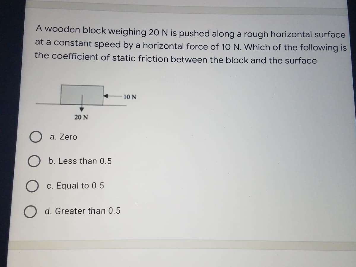 A wooden block weighing 20 N is pushed along a rough horizontal surface
at a constant speed by a horizontal force of 10 N. Which of the following is
the coefficient of static friction between the block and the surface
10 N
20 N
a. Zero
O b. Less than 0.5
c. Equal to 0.5
O d. Greater than 0.5
