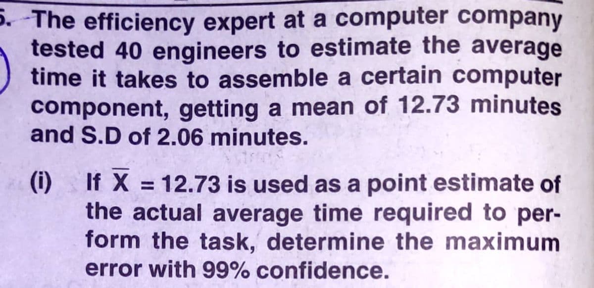 5. The efficiency expert at a computer company
tested 40 engineers to estimate the average
time it takes to assemble a certain computer
component, getting a mean of 12.73 minutes
and S.D of 2.06 minutes.
(i) If X = 12.73 is used as a point estimate of
the actual average time required to per-
form the task, determine the maximum
error with 99% confidence.
