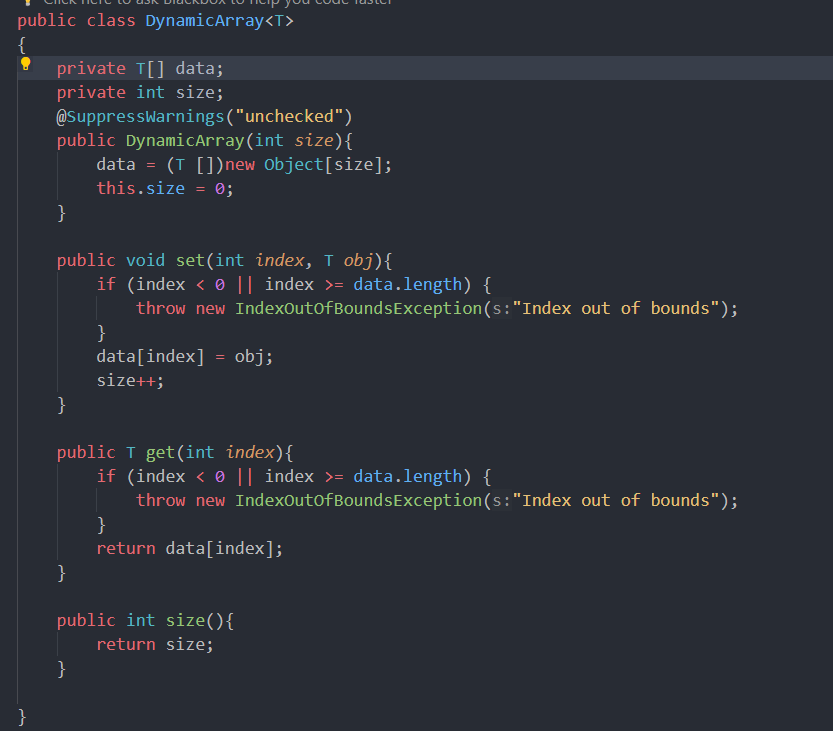 public class DynamicArray<T>
{
}
private T[] data;
private int size;
@SuppressWarnings ("unchecked")
public DynamicArray(int size) {
}
public void set(int index, T obj){
if (index < 0 || index >= data.length) {
}
data = (T [])new Object[size];
this.size = 0;
}
}
}
throw new IndexOutOfBounds Exception (s: "Index out of bounds");
public T get(int index) {
data[index] = obj;
size++;
if (index < 0 || index >= data.length) {
throw new IndexOutOfBoundsException (s: "Index out of bounds");
}
return data[index];
public int size(){
return size;