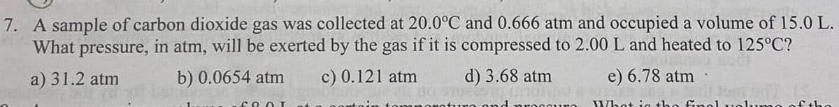 7. A sample of carbon dioxide gas was collected at 20.0°C and 0.666 atm and occupied a volume of 15.0 L.
What pressure, in atm, will be exerted by the gas if it is compressed to 2.00 L and heated to 125°C?
a) 31.2 atm
b) 0.0654 atm c) 0.121 atm
COOL
e) 6.78 atm
d) 3.68 atm
and prese
What is the