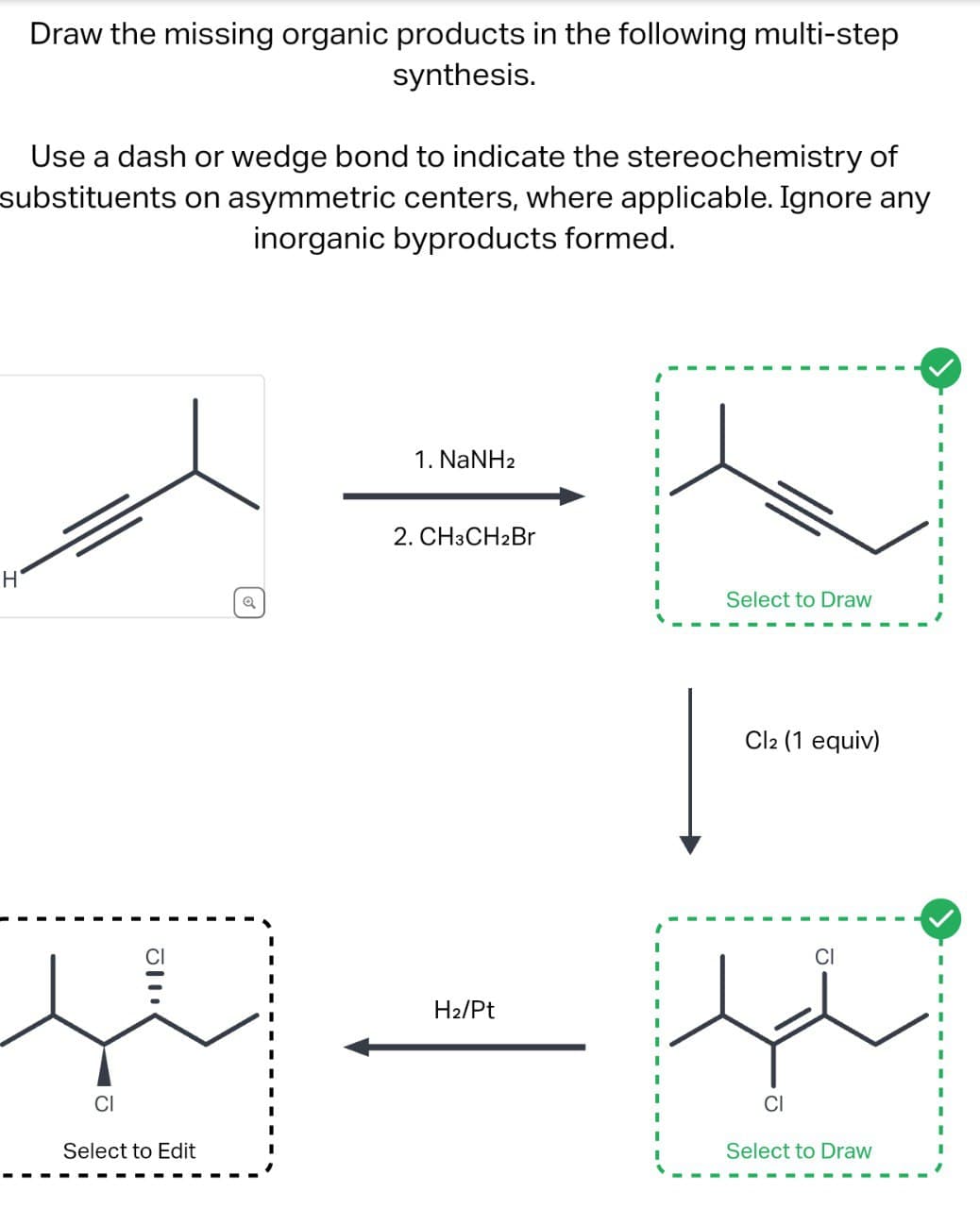 H
Draw the missing organic products in the following multi-step
synthesis.
Use a dash or wedge bond to indicate the stereochemistry of
substituents on asymmetric centers, where applicable. Ignore any
inorganic byproducts formed.
1112
CI
Select to Edit
a
1. NaNH2
2. CH3CH2Br
H2/Pt
Select to Draw
Cl2 (1 equiv)
CI
Select to Draw