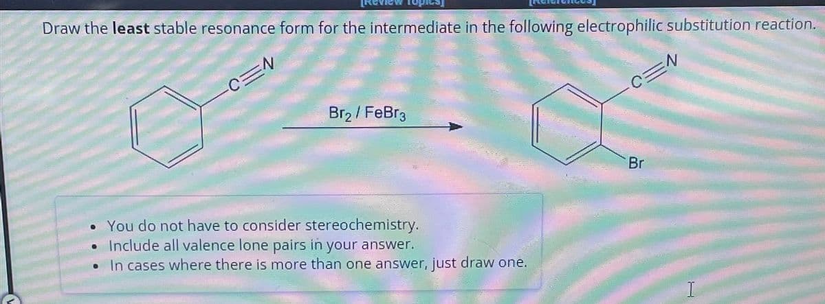 Draw the least stable resonance form for the intermediate in the following electrophilic substitution reaction.
CEN
Br₂/FeBra
• You do not have to consider stereochemistry.
Include all valence lone pairs in your answer.
In cases where there is more than one answer, just draw one.
Br
CEN
I