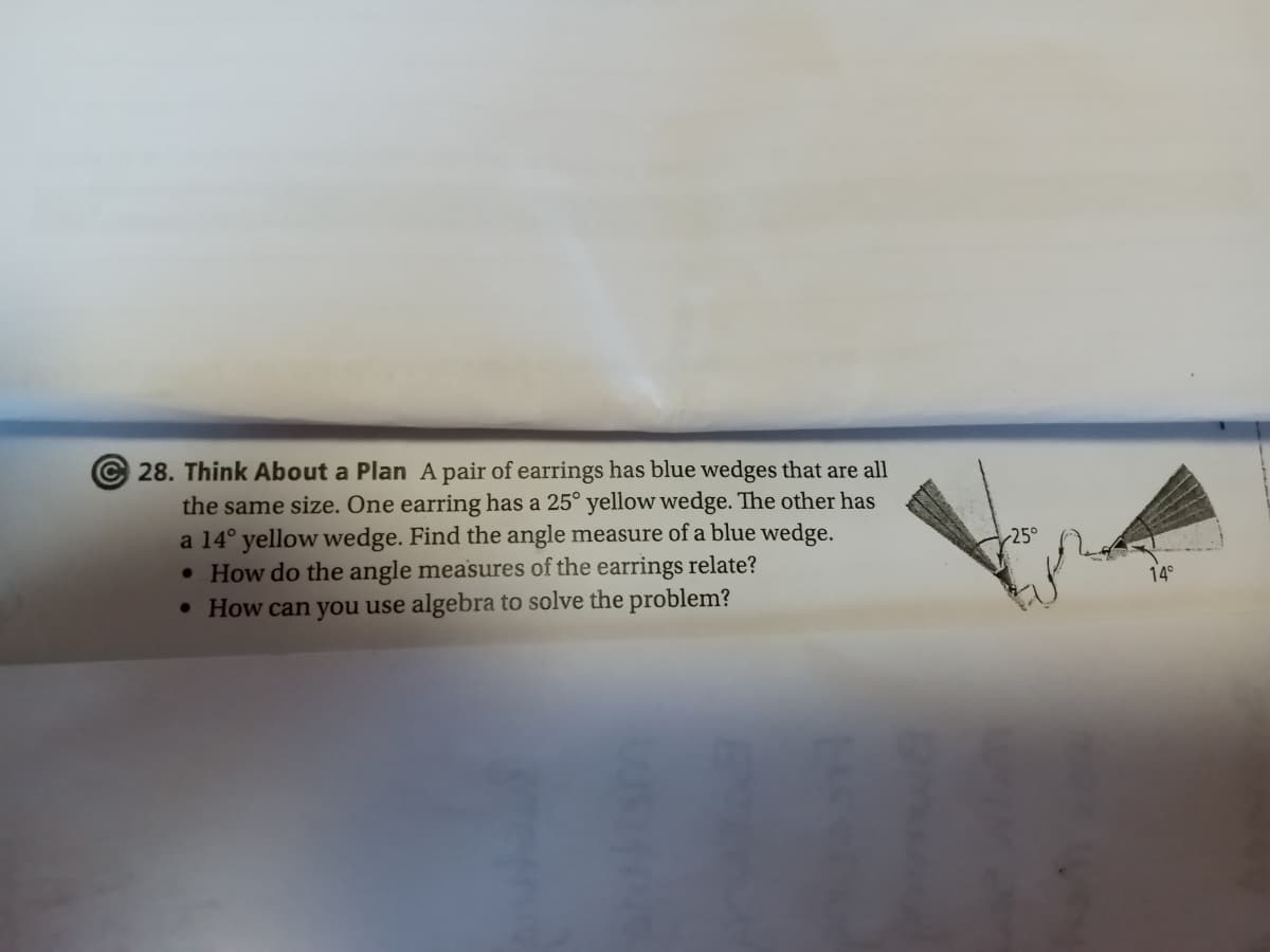 28. Think About a Plan A pair of earrings has blue wedges that are all
the same size. One earring has a 25° yellow wedge. The other has
a 14° yellow wedge. Find the angle measure of a blue wedge.
• How do the angle measures of the earrings relate?
• How can you use algebra to solve the problem?
25°
14°