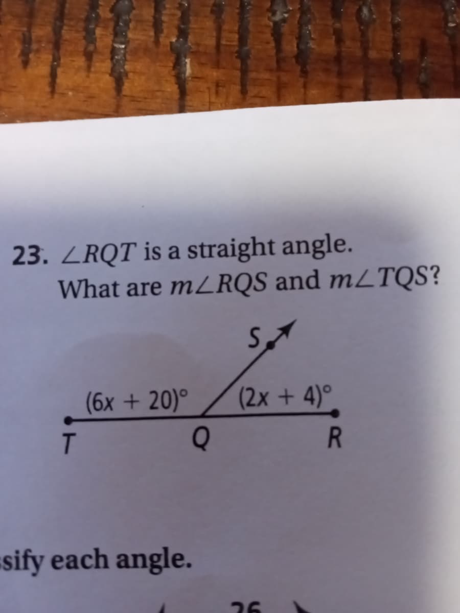 23. LRQT is a straight angle.
What are m/RQS and m/TQS?
T
(6x + 20)°
Q
sify each angle.
S
(2x + 4)°
26
R