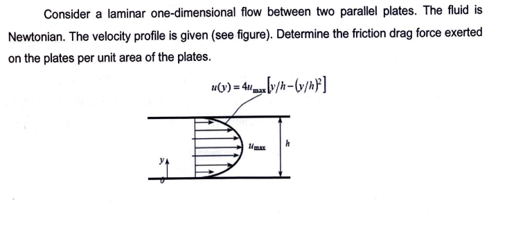 Consider a laminar one-dimensional flow between two parallel plates. The fluid is
Newtonian. The velocity profile is given (see figure). Determine the friction drag force exerted
on the plates per unit area of the plates.
u(y) = 4x [y/h-(v/h)]
max
Umax