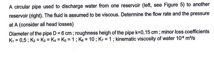 A circular pipe used to discharge water from one reservoir (left, see Figure 5) to another
reservoir (right). The fluid is assumed to be viscous. Determine the flow rate and the pressure
at A (consider all head losses)
Diameter of the pipe D = 6 cm; roughness heigh of the pipe k=0,15 cm ; minor loss coefficients
K₁ = 0,5; K2 K3 = K4 = K5 = 1; K6 = 10; K7 = 1; kinematic viscosity of water 10€ m²/s