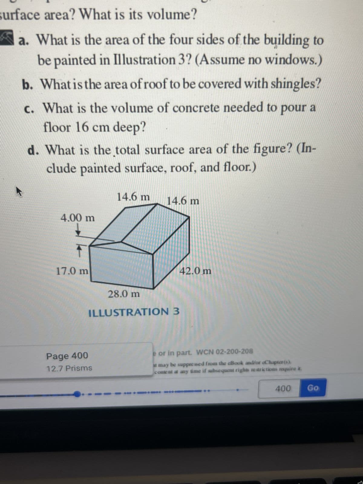 surface area? What is its volume?
a. What is the area of the four sides of the building to
be painted in Illustration 3? (Assume no windows.)
b. What is the area of roof to be covered with shingles?
c. What is the volume of concrete needed to pour a
floor 16 cm deep?
d. What is the total surface area of the figure? (In-
clude painted surface, roof, and floor.)
4.00 m
17.0 m
14.6 m
Page 400
12.7 Prisms
14.6 m
28.0 m
ILLUSTRATION 3
42.0 m
e or in part. WCN 02-200-208
it may be suppressed from the eBook and/or eChapter(s).
content at any time if subsequent rights restrictions require it.
** *0
400
Go
M