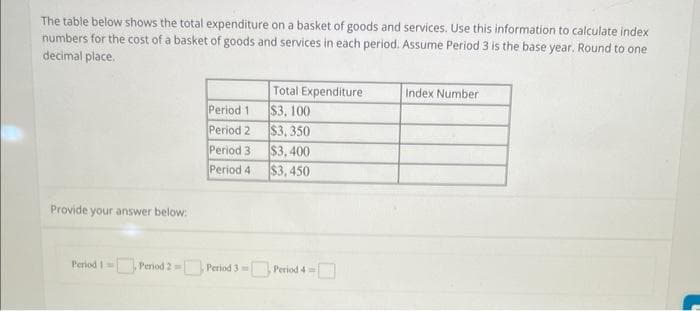 The table below shows the total expenditure on a basket of goods and services. Use this information to calculate index
numbers for the cost of a basket of goods and services in each period. Assume Period 3 is the base year. Round to one
decimal place.
Provide your answer below:
Period 1
Period 2
Period 3
Period 4
Total Expenditure
$3, 100
$3,350
$3,400
$3,450
Period 1 Period 2= Period 3 Period 4
Index Number