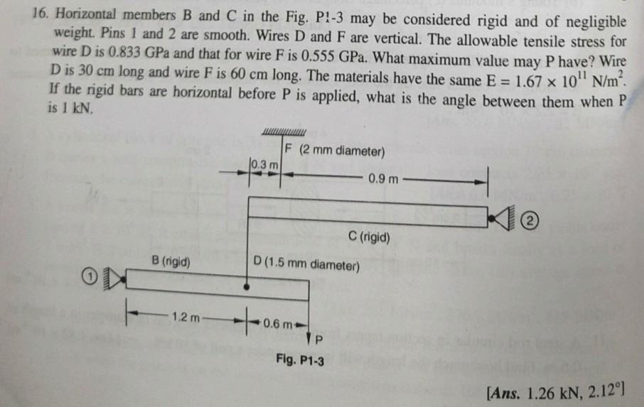 16. Horizontal members B and C in the Fig. P1-3 may be considered rigid and of negligible
weight. Pins 1 and 2 are smooth. Wires D and F are vertical. The allowable tensile stress for
wire D is 0.833 GPa and that for wire F is 0.555 GPa. What maximum value may P have? Wire
D is 30 cm long and wire F is 60 cm long. The materials have the same E = 1.67 x 10¹¹ N/m².
If the rigid bars are horizontal before P is applied, what is the angle between them when P
is 1 kN.
ON
B (rigid)
12m-
0.3 m
F (2 mm diameter)
D (1.5 mm diameter)
+06mp
0.6 m-
P
Fig. P1-3
0.9 m-
C (rigid)
[Ans. 1.26 kN, 2.12°]