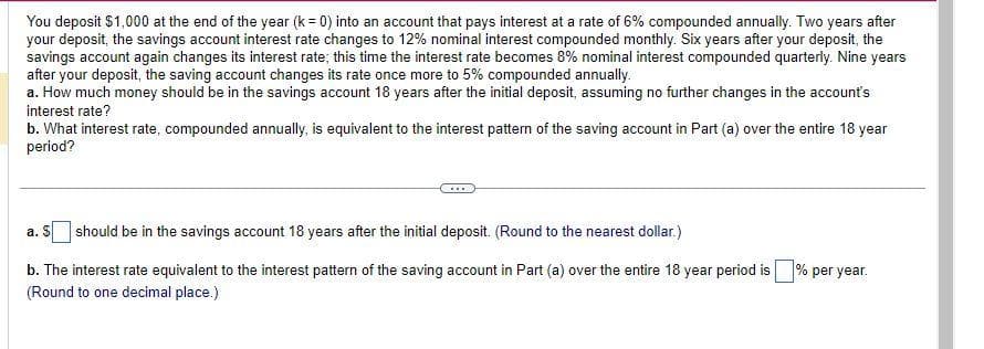 You deposit $1,000 at the end of the year (k = 0) into an account that pays interest at a rate of 6% compounded annually. Two years after
your deposit, the savings account interest rate changes to 12% nominal interest compounded monthly. Six years after your deposit, the
savings account again changes its interest rate; this time the interest rate becomes 8% nominal interest compounded quarterly. Nine years
after your deposit, the saving account changes its rate once more to 5% compounded annually.
a. How much money should be in the savings account 18 years after the initial deposit, assuming no further changes in the account's
interest rate?
b. What interest rate, compounded annually, is equivalent to the interest pattern of the saving account in Part (a) over the entire 18 year
period?
a. S should be in the savings account 18 years after the initial deposit. (Round to the nearest dollar.)
b. The interest rate equivalent to the interest pattern of the saving account in Part (a) over the entire 18 year period is
(Round to one decimal place.)
% per year.