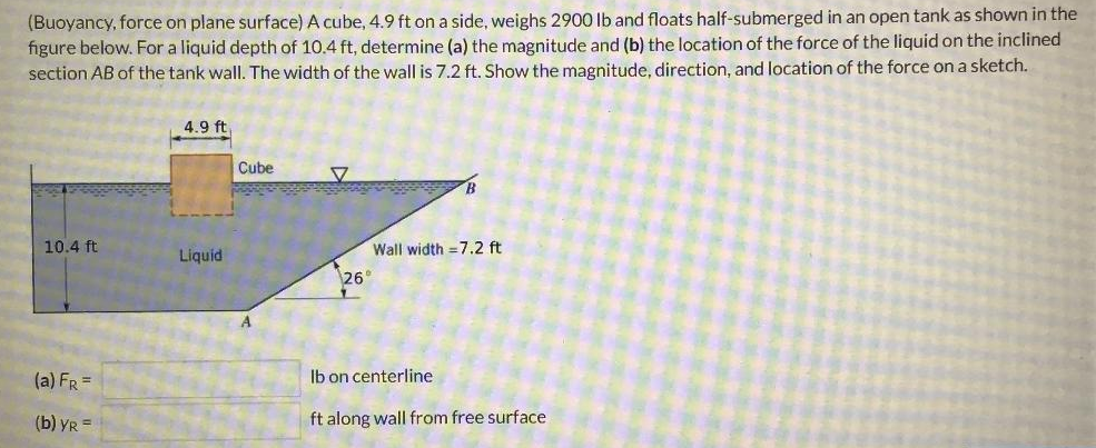 (Buoyancy, force on plane surface) A cube, 4.9 ft on a side, weighs 2900 lb and floats half-submerged in an open tank as shown in the
figure below. For a liquid depth of 10.4 ft, determine (a) the magnitude and (b) the location of the force of the liquid on the inclined
section AB of the tank wall. The width of the wall is 7.2 ft. Show the magnitude, direction, and location of the force on a sketch.
10.4 ft
(a) FR =
(b) YR =
4.9 ft
Liquid
Cube
V
Wall width=7.2 ft
26°
lb on centerline
ft along wall from free surface