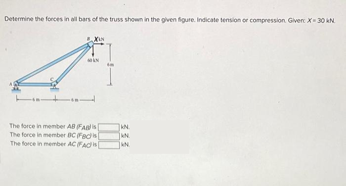 Determine the forces in all bars of the truss shown in the given figure. Indicate tension or compression. Given: X= 30 kN.
BXKN
60 KN
The force in member AB (FAB) is
The force in member BC (FBC) is
The force in member AC (FAC) is [
6m
KN.
KN.
kN.