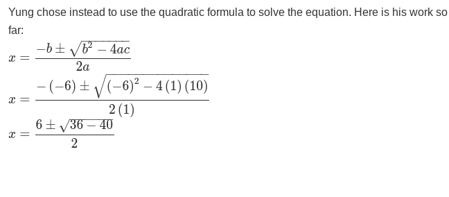 Yung chose instead to use the quadratic formula to solve the equation. Here is his work so
far:
x =
x =
x =
- b ± √b² - 4ac
2a
- (-6) ±
(-6)²-4 (1) (10)
2 (1)
6± √36-40
2