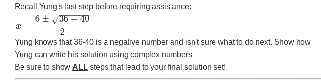 Recall Yung's last step before requiring assistance:
6± √36-40
X
2
Yung knows that 36-40 is a negative number and isn't sure what to do next. Show how
Yung can write his solution using complex numbers.
Be sure to show ALL steps that lead to your final solution set!