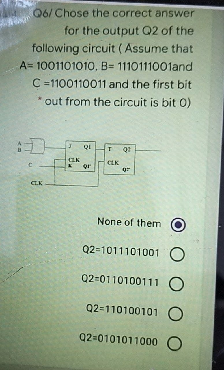 Q6/ Chose the correct answer
for the output Q2 of the
following circuit (Assume that
A= 1001101010, B= 1110111001and
C=1100110011 and the first bit
out from the circuit is bit 0)
D
C
CLK
3 QI
CLK
К Q1'
T Q2
CLK
Q2"
None of them
Q2=1011101001 O
Q2-0110100111 O
Q2=110100101 O
Q2-0101011000 O