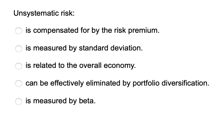 Unsystematic risk:
is compensated for by the risk premium.
is measured by standard deviation.
is related to the overall economy.
can be effectively eliminated by portfolio diversification.
is measured by beta.