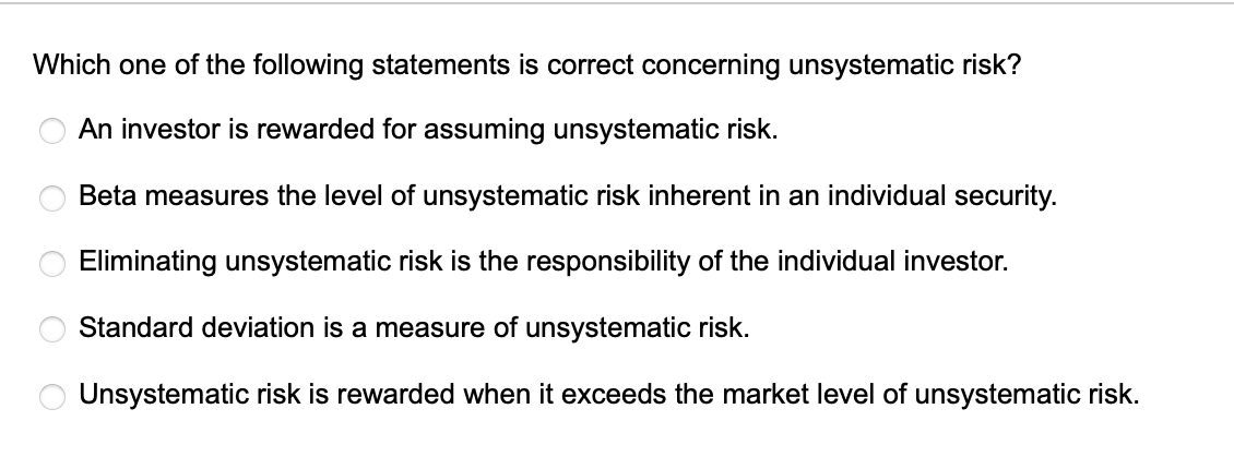 Which one of the following statements is correct concerning unsystematic risk?
An investor is rewarded for assuming unsystematic risk.
Beta measures the level of unsystematic risk inherent in an individual security.
Eliminating unsystematic risk is the responsibility of the individual investor.
Standard deviation is a measure of unsystematic risk.
Unsystematic risk is rewarded when it exceeds the market level of unsystematic risk.
оо
O
O