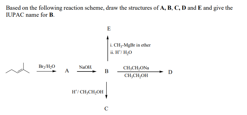 Based on the following reaction scheme, draw the structures of A, B, C, D and E and give the
IUPAC name for B.
E
i. CH3-MgBr in ether
ii. H*/ H,O
Br2/H2O
NaOH
CH;CH,ONa
A
В
D
CH;CH,OH
H*/ CH3CH,OH
