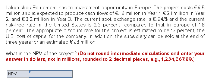 Lakonishok Equipment has an investment opportunity in Europe. The project costs €9.5
million and is expected to produce cash flows of €1.6 million in Year 1, €2.1 million in Year
2, and €3.2 million in Year 3. The current spot exchange rate is €.94/$ and the current
risk-free rate in the United States is 2.3 percent, compared to that in Europe of 1.8
percent. The appropriate discount rate for the project is estimated to be 13 percent, the
U.S. cost of capital for the company. In addition, the subsidiary can be sold at the end of
three years for an estimated €7.8 million.
What is the NPV of the project? (Do not round intermediate calculations and enter your
answer in dollars, not in millions, rounded to 2 decimal places, e.g., 1,234,567.89.)
NPV
