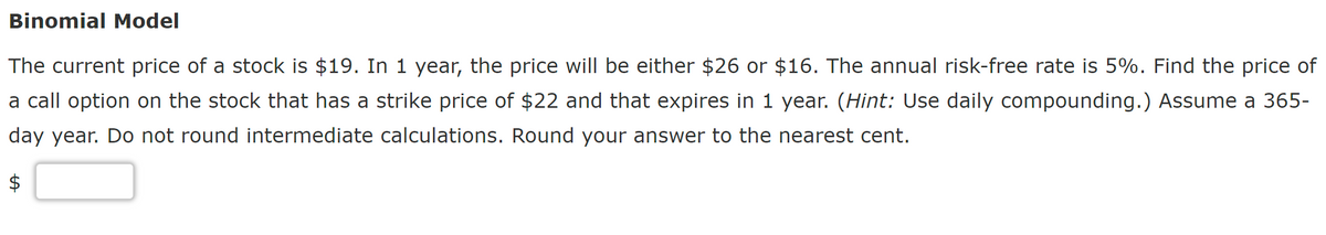 Binomial Model
The current price of a stock is $19. In 1 year, the price will be either $26 or $16. The annual risk-free rate is 5%. Find the price of
a call option on the stock that has a strike price of $22 and that expires in 1 year. (Hint: Use daily compounding.) Assume a 365-
day year. Do not round intermediate calculations. Round your answer to the nearest cent.
A