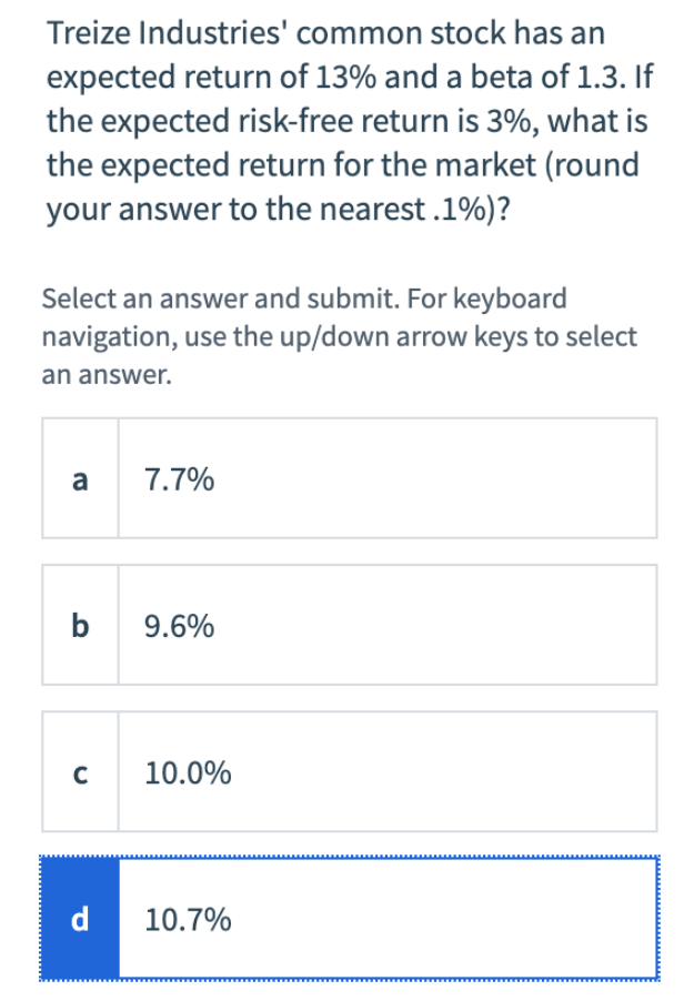 Treize Industries' common stock has an
expected return of 13% and a beta of 1.3. If
the expected risk-free return is 3%, what is
the expected return for the market (round
your answer to the nearest .1%)?
Select an answer and submit. For keyboard
navigation, use the up/down arrow keys to select
an answer.
a
b
C
d
7.7%
9.6%
10.0%
10.7%