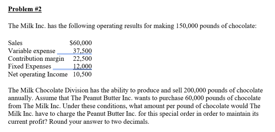 Problem #2
The Milk Inc. has the following operating results for making 150,000 pounds of chocolate:
$60,000
37,500
22,500
Fixed Expenses
12,000
Net operating Income 10,500
Sales
Variable expense
Contribution margin
The Milk Chocolate Division has the ability to produce and sell 200,000 pounds of chocolate
annually. Assume that The Peanut Butter Inc. wants to purchase 60,000 pounds of chocolate
from The Milk Inc. Under these conditions, what amount per pound of chocolate would The
Milk Inc. have to charge the Peanut Butter Inc. for this special order in order to maintain its
current profit? Round your answer to two decimals.