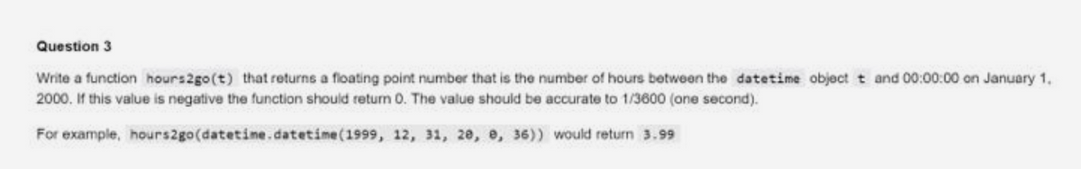 Question 3
Write a function hours2go (t) that returns a floating point number that is the number of hours between the datetime object t and 00:00:00 on January 1,
2000. If this value is negative the function should return 0. The value should be accurate to 1/3600 (one second).
For example, hours2go(datetime.datetime (1999, 12, 31, 20, 0, 36)) would return 3.99
