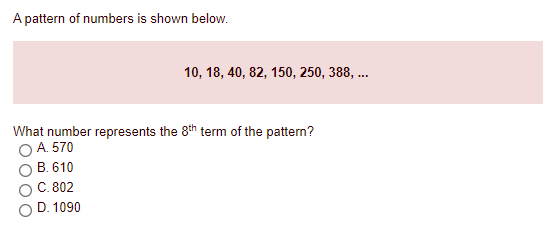 A pattern of numbers is shown below.
10, 18, 40, 82, 150, 250, 388, ..
What number represents the 8th term of the pattern?
O A. 570
B. 610
C. 802
O D. 1090

