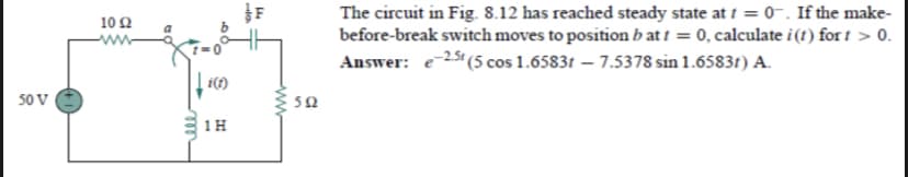 The circuit in Fig. 8.12 has reached steady state at f = 0-. If the make-
before-break switch moves to position b at t = 0, calculate i (1) for t > 0.
Answer: e25 (5 cos 1.65831 – 7.5378 sin 1.6583t) A.
10 2
www
50 V
1H
alo
