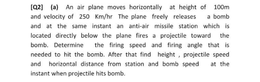 [Q2] (a) An air plane moves horizontally at height of 100m
and velocity of 250 Km/hr The plane freely releases
a bomb
and at the same instant an anti-air missile station which is
located directly below the plane fires a projectile toward the
bomb. Determine
the firing speed and firing angle that is
needed to hit the bomb. After that find height, projectile speed
and
horizontal distance from station and bomb speed
at the
instant when projectile hits bomb.
