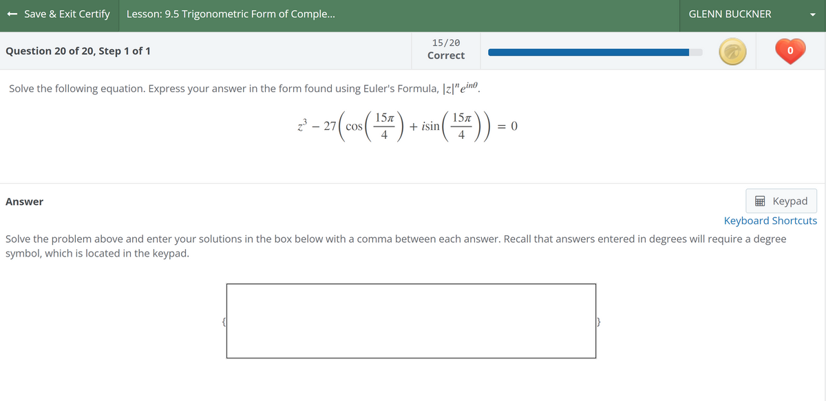 Save & Exit Certify Lesson: 9.5 Trigonometric Form of Comple...
Question 20 of 20, Step 1 of 1
Solve the following equation. Express your answer in the form found using Euler's Formula, Iz|nein
³-27 (cos (15) + isin (15))
Answer
15/20
Correct
{
= 0
GLENN BUCKNER
0
Keypad
Keyboard Shortcuts
Solve the problem above and enter your solutions in the box below with a comma between each answer. Recall that answers entered in degrees will require a degree
symbol, which is located in the keypad.