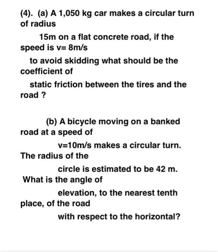 (4). (a) A 1,050 kg car makes a circular turn
of radius
15m on a flat concrete road, if the
speed is v= 8m/s
%3D
to avoid skidding what should be the
coefficient of
static friction between the tires and the
road ?
(b) A bicycle moving on a banked
road at a speed of
v=10m/s makes a circular turn.
The radius of the
circle is estimated to be 42 m.
What is the angle of
elevation, to the nearest tenth
place, of the road
with respect to the horizontal?
