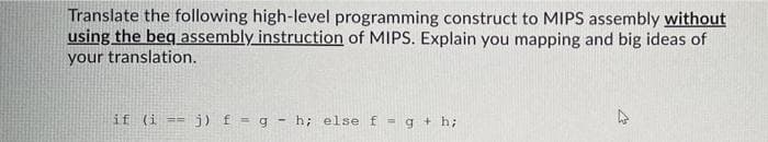Translate the following high-level programming construct to MIPS assembly without
using the beg assembly instruction of MIPS. Explain you mapping and big ideas of
your translation.
if (i == j) f = g - h; else f -g + h;
%3D
%3D
