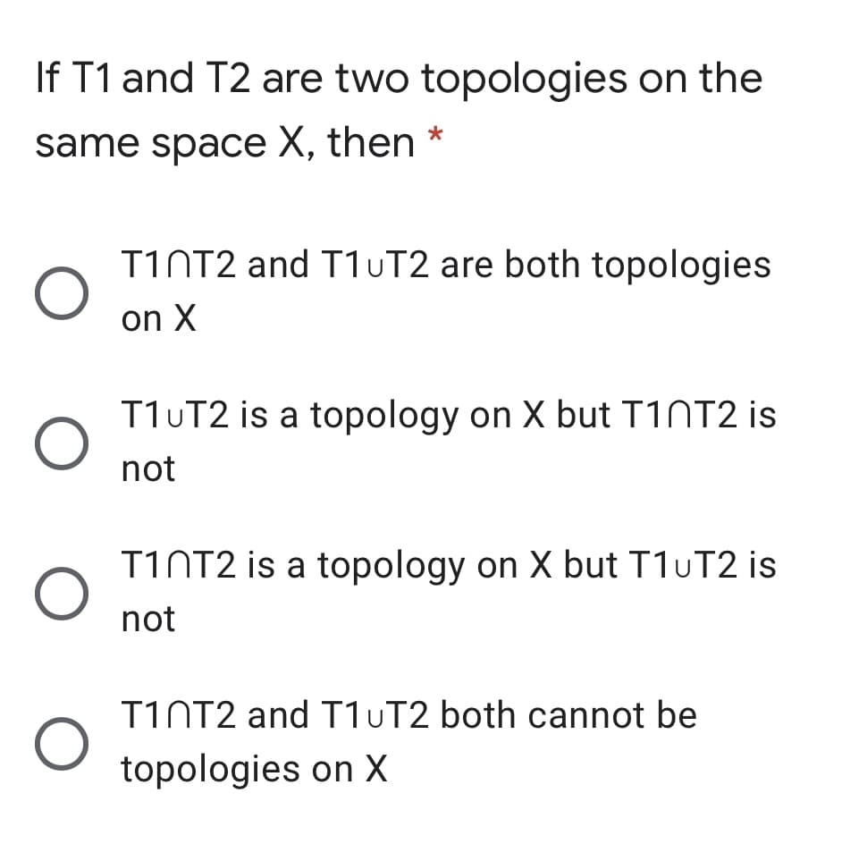 If T1 and T2 are two topologies on the
same space X, then *
T1NT2 and T1UT2 are both topologies
on X
T1UT2 is a topology on X but T1NT2 is
not
TINT2 is a topology on X but T1UT2 is
not
T1NT2 and T1UT2 both cannot be
topologies on X
