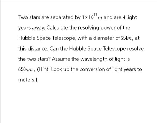 Two stars are separated by 1 x 10" m and are 4 light
years away. Calculate the resolving power of the
Hubble Space Telescope, with a diameter of 2.4m, at
this distance. Can the Hubble Space Telescope resolve
the two stars? Assume the wavelength of light is
650nm. (Hint: Look up the conversion of light years to
meters.)